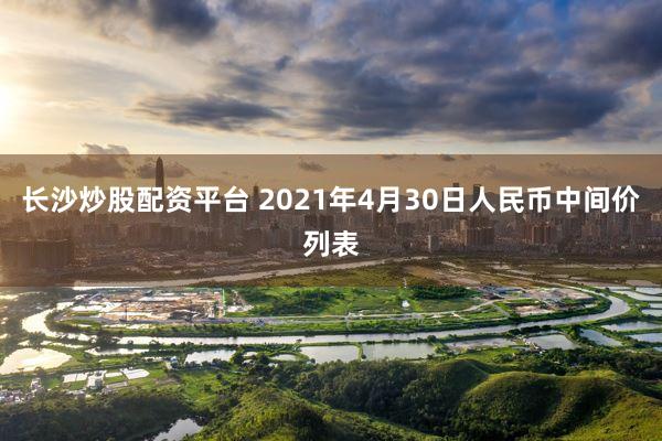 长沙炒股配资平台 2021年4月30日人民币中间价列表