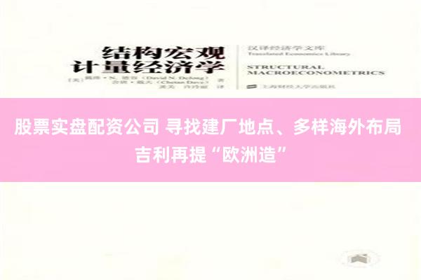 股票实盘配资公司 寻找建厂地点、多样海外布局 吉利再提“欧洲造”