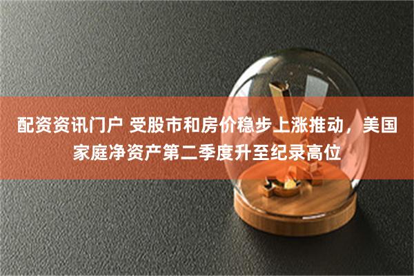 配资资讯门户 受股市和房价稳步上涨推动，美国家庭净资产第二季度升至纪录高位