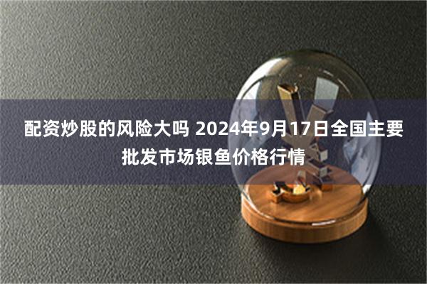 配资炒股的风险大吗 2024年9月17日全国主要批发市场银鱼价格行情