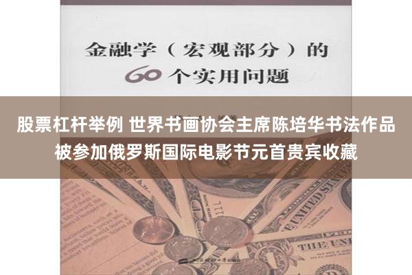 股票杠杆举例 世界书画协会主席陈培华书法作品被参加俄罗斯国际电影节元首贵宾收藏