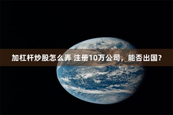 加杠杆炒股怎么弄 注册10万公司，能否出国？