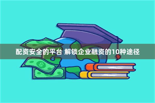 配资安全的平台 解锁企业融资的10种途径