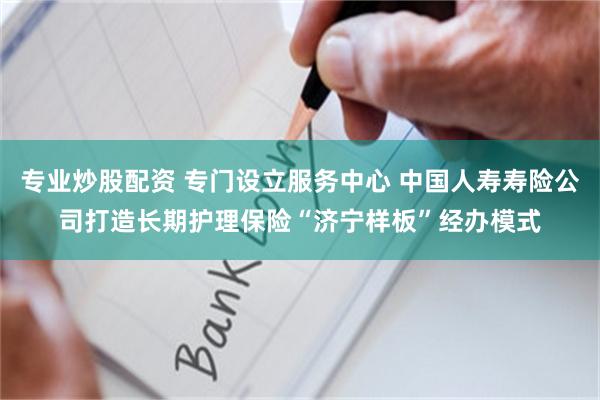 专业炒股配资 专门设立服务中心 中国人寿寿险公司打造长期护理保险“济宁样板”经办模式