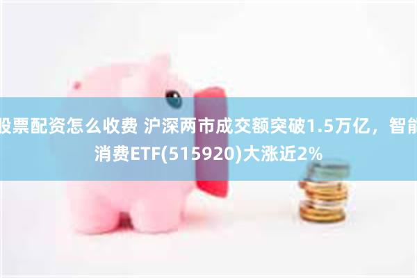 股票配资怎么收费 沪深两市成交额突破1.5万亿，智能消费ETF(515920)大涨近2%