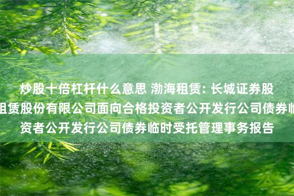 炒股十倍杠杆什么意思 渤海租赁: 长城证券股份有限公司关于渤海租赁股份有限公司面向合格投资者公开发行公司债券临时受托管理事务报告