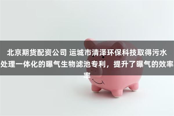 北京期货配资公司 运城市清泽环保科技取得污水处理一体化的曝气生物滤池专利，提升了曝气的效率