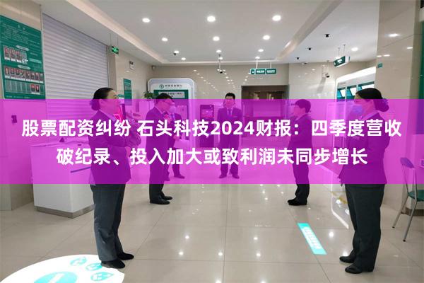 股票配资纠纷 石头科技2024财报：四季度营收破纪录、投入加大或致利润未同步增长