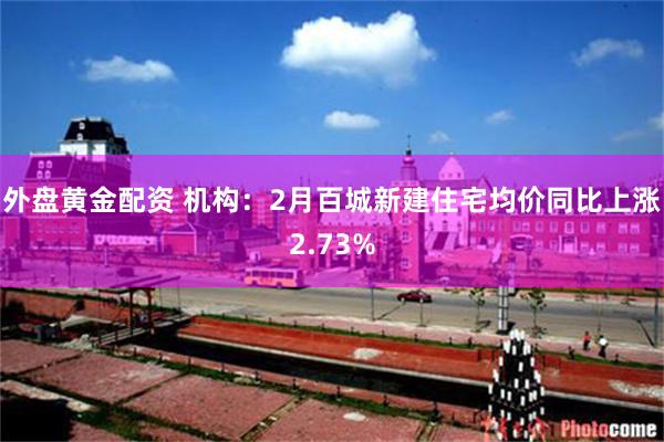 外盘黄金配资 机构：2月百城新建住宅均价同比上涨2.73%