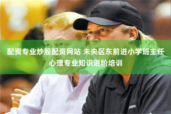 配资专业炒股配资网站 未央区东前进小学班主任心理专业知识进阶培训
