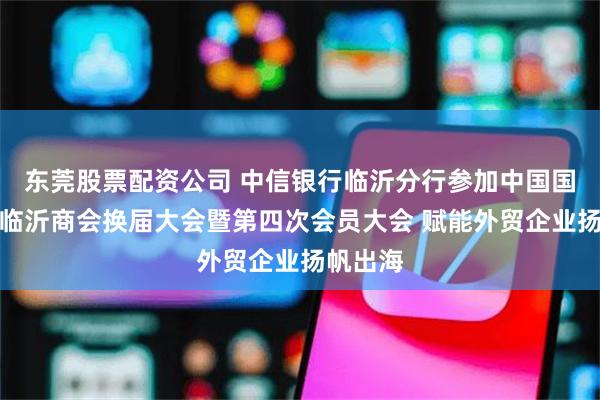 东莞股票配资公司 中信银行临沂分行参加中国国际商会临沂商会换届大会暨第四次会员大会 赋能外贸企业扬帆出海
