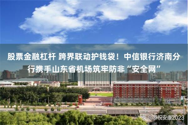 股票金融杠杆 跨界联动护钱袋！中信银行济南分行携手山东省机场筑牢防非“安全网”
