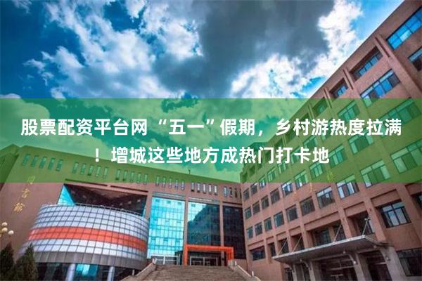 股票配资平台网 “五一”假期，乡村游热度拉满！增城这些地方成热门打卡地