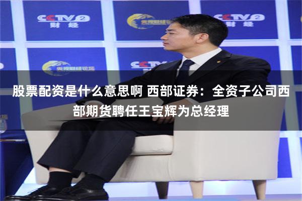 股票配资是什么意思啊 西部证券：全资子公司西部期货聘任王宝辉为总经理