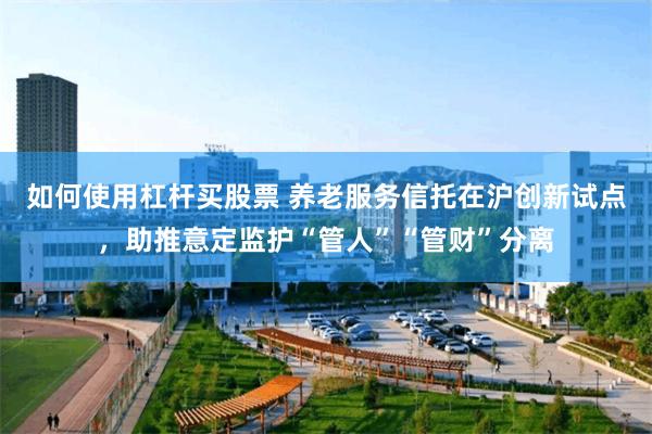 如何使用杠杆买股票 养老服务信托在沪创新试点，助推意定监护“管人”“管财”分离