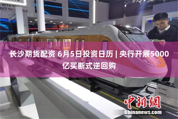 长沙期货配资 6月5日投资日历 | 央行开展5000亿买断式逆回购