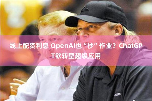 线上配资利息 OpenAI也“抄”作业？ChatGPT欲转型超级应用