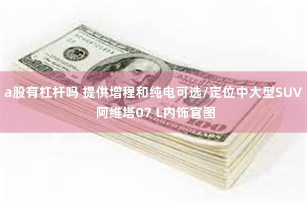 a股有杠杆吗 提供增程和纯电可选/定位中大型SUV 阿维塔07 L内饰官图