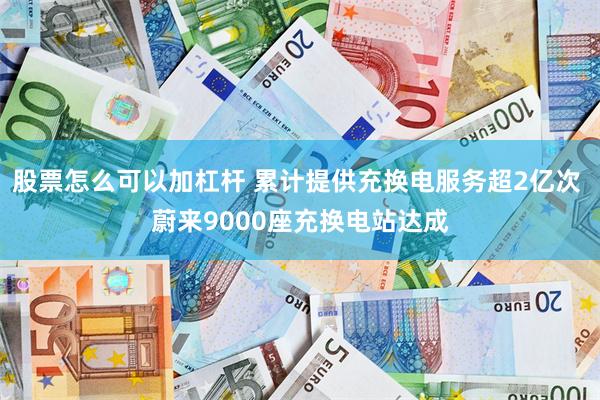 股票怎么可以加杠杆 累计提供充换电服务超2亿次 蔚来9000座充换电站达成