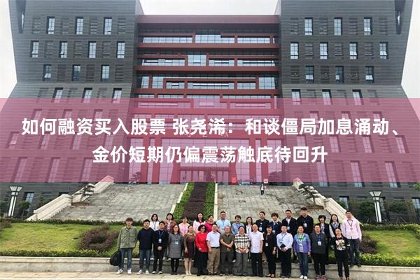 如何融资买入股票 张尧浠：和谈僵局加息涌动、金价短期仍偏震荡触底待回升