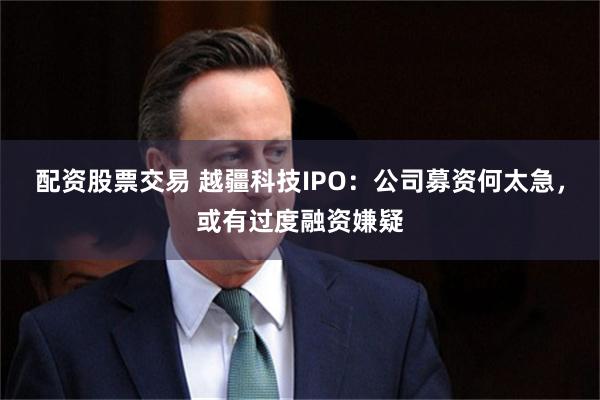 配资股票交易 越疆科技IPO：公司募资何太急，或有过度融资嫌疑
