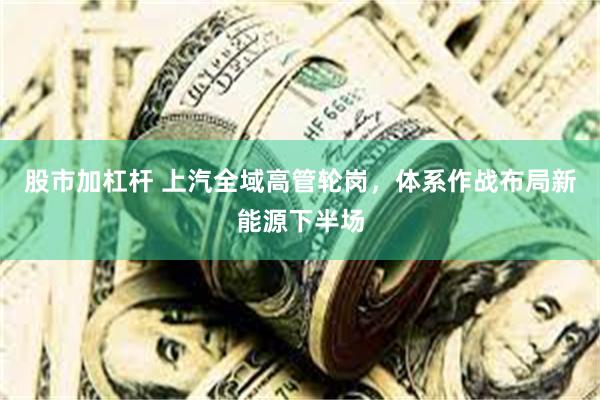 股市加杠杆 上汽全域高管轮岗，体系作战布局新能源下半场
