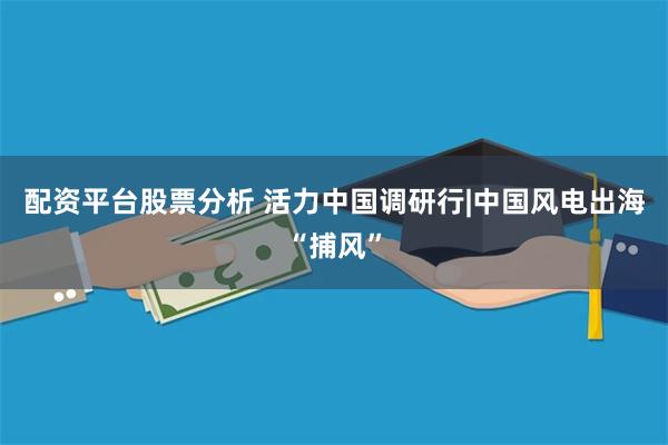 配资平台股票分析 活力中国调研行|中国风电出海“捕风”