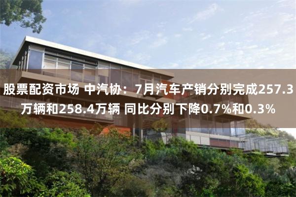 股票配资市场 中汽协：7月汽车产销分别完成257.3万辆和258.4万辆 同比分别下降0.7%和0.3%