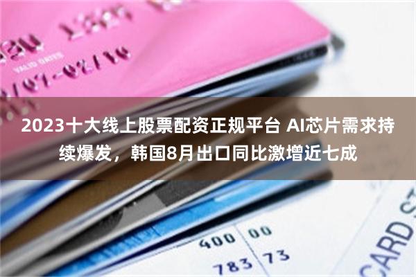 2023十大线上股票配资正规平台 AI芯片需求持续爆发，韩国8月出口同比激增近七成