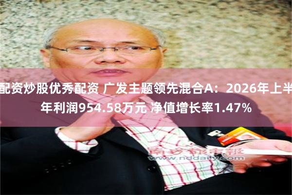 配资炒股优秀配资 广发主题领先混合A：2026年上半年利润954.58万元 净值增长率1.47%