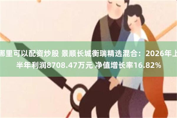 哪里可以配资炒股 景顺长城衡瑞精选混合：2026年上半年利润8708.47万元 净值增长率16.82%