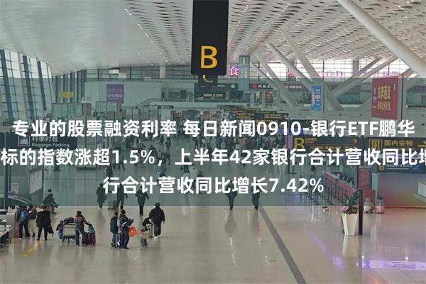 专业的股票融资利率 每日新闻0910-银行ETF鹏华(512730)标的指数涨超1.5%，上半年42家银行合计营收同比增长7.42%