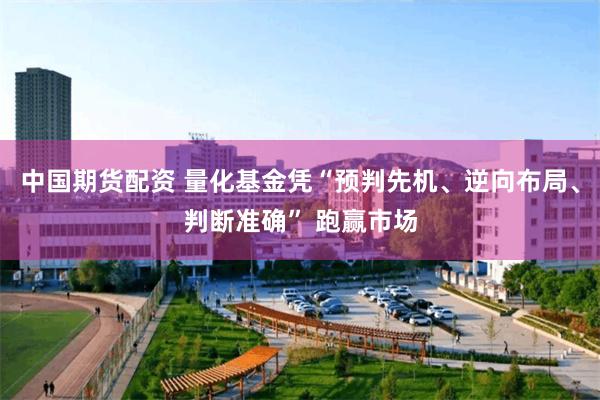 中国期货配资 量化基金凭“预判先机、逆向布局、判断准确” 跑赢市场