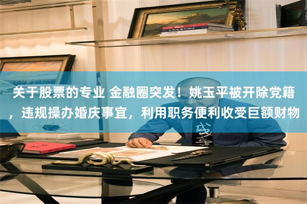 关于股票的专业 金融圈突发！姚玉平被开除党籍，违规操办婚庆事宜，利用职务便利收受巨额财物
