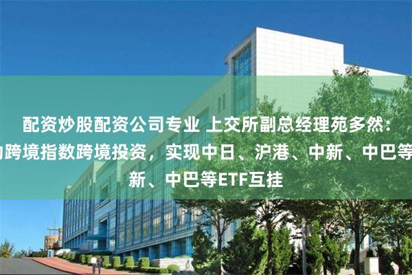 配资炒股配资公司专业 上交所副总经理苑多然：积极推动跨境指数跨境投资，实现中日、沪港、中新、中巴等ETF互挂